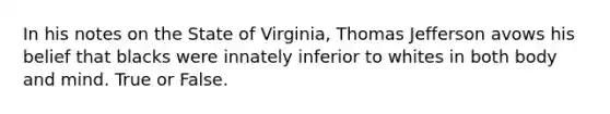 In his notes on the State of Virginia, Thomas Jefferson avows his belief that blacks were innately inferior to whites in both body and mind. True or False.