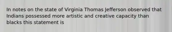 In notes on the state of Virginia Thomas Jefferson observed that Indians possessed more artistic and creative capacity than blacks this statement is