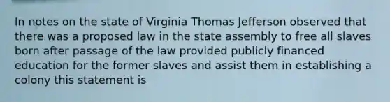 In notes on the state of Virginia Thomas Jefferson observed that there was a proposed law in the state assembly to free all slaves born after passage of the law provided publicly financed education for the former slaves and assist them in establishing a colony this statement is