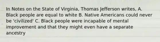 In Notes on the State of Virginia, Thomas Jefferson writes, A. Black people are equal to white B. Native Americans could never be 'civilized' C. Black people were incapable of mental improvement and that they might even have a separate ancestry