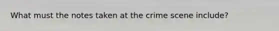 What must the notes taken at the crime scene include?