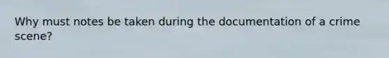 Why must notes be taken during the documentation of a crime scene?