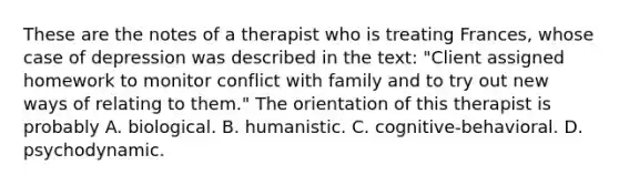 These are the notes of a therapist who is treating Frances, whose case of depression was described in the text: "Client assigned homework to monitor conflict with family and to try out new ways of relating to them." The orientation of this therapist is probably A. biological. B. humanistic. C. cognitive-behavioral. D. psychodynamic.