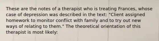 These are the notes of a therapist who is treating Frances, whose case of depression was described in the text: "Client assigned homework to monitor conflict with family and to try out new ways of relating to them." The theoretical orientation of this therapist is most likely: