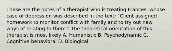 These are the notes of a therapist who is treating Frances, whose case of depression was described in the text: "Client assigned homework to monitor conflict with family and to try out new ways of relating to them." The theoretical orientation of this therapist is most likely A. Humanistic B. Psychodynamic C. Cognitive-behavioral D. Biological