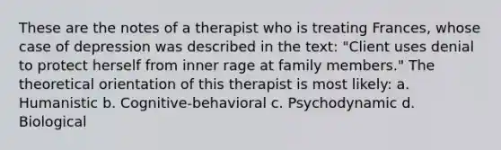 These are the notes of a therapist who is treating Frances, whose case of depression was described in the text: "Client uses denial to protect herself from inner rage at family members." The theoretical orientation of this therapist is most likely: a. Humanistic b. Cognitive-behavioral c. Psychodynamic d. Biological