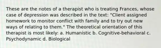 These are the notes of a therapist who is treating Frances, whose case of depression was described in the text: "Client assigned homework to monitor conflict with family and to try out new ways of relating to them." The theoretical orientation of this therapist is most likely: a. Humanistic b. Cognitive-behavioral c. Psychodynamic d. Biological