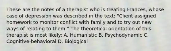 These are the notes of a therapist who is treating Frances, whose case of depression was described in the text: "Client assigned homework to monitor conflict with family and to try out new ways of relating to them." The theoretical orientation of this therapist is most likely: A. Humanistic B. Psychodynamic C. Cognitive-behavioral D. Biological