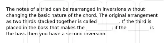 The notes of a triad can be rearranged in inversions without changing the basic nature of the chord. The original arrangement as two thirds stacked together is called _________. If the third is placed in the bass that makes the ___________; if the _________ is the bass then you have a second inversion.