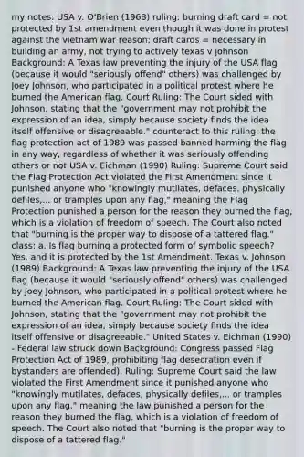 my notes: USA v. O'Brien (1968) ruling: burning draft card = not protected by 1st amendment even though it was done in protest against the vietnam war reason: draft cards = necessary in building an army, not trying to actively texas v johnson Background: A Texas law preventing the injury of the USA flag (because it would "seriously offend" others) was challenged by Joey Johnson, who participated in a political protest where he burned the American flag. Court Ruling: The Court sided with Johnson, stating that the "government may not prohibit the expression of an idea, simply because society finds the idea itself offensive or disagreeable." counteract to this ruling: the flag protection act of 1989 was passed banned harming the flag in any way, regardless of whether it was seriously offending others or not USA v. Eichman (1990) Ruling: Supreme Court said the Flag Protection Act violated the First Amendment since it punished anyone who "knowingly mutilates, defaces, physically defiles,... or tramples upon any flag," meaning the Flag Protection punished a person for the reason they burned the flag, which is a violation of freedom of speech. The Court also noted that "burning is the proper way to dispose of a tattered flag." class: a. Is flag burning a protected form of symbolic speech? Yes, and it is protected by the 1st Amendment. Texas v. Johnson (1989) Background: A Texas law preventing the injury of the USA flag (because it would "seriously offend" others) was challenged by Joey Johnson, who participated in a political protest where he burned the American flag. Court Ruling: The Court sided with Johnson, stating that the "government may not prohibit the expression of an idea, simply because society finds the idea itself offensive or disagreeable." United States v. Eichman (1990) - Federal law struck down Background: Congress passed Flag Protection Act of 1989, prohibiting flag desecration even if bystanders are offended). Ruling: Supreme Court said the law violated the First Amendment since it punished anyone who "knowingly mutilates, defaces, physically defiles,... or tramples upon any flag," meaning the law punished a person for the reason they burned the flag, which is a violation of freedom of speech. The Court also noted that "burning is the proper way to dispose of a tattered flag."