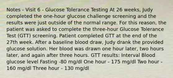 Notes - Visit 6 - Glucose Tolerance Testing At 26 weeks, Judy completed the one-hour glucose challenge screening and the results were just outside of the normal range. For this reason, the patient was asked to complete the three-hour Glucose Tolerance Test (GTT) screening. Patient completed GTT at the end of the 27th week. After a baseline blood draw, Judy drank the provided glucose solution. Her blood was drawn one hour later, two hours later, and again after three hours. GTT results: Interval Blood glucose level Fasting -80 mg/dl One hour - 175 mg/dl Two hour - 160 mg/dl Three hour - 130 mg/dl