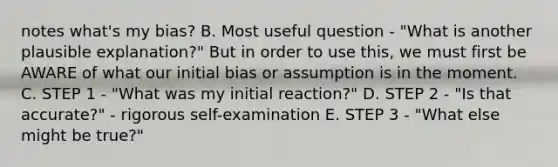 notes what's my bias? B. Most useful question - "What is another plausible explanation?" But in order to use this, we must first be AWARE of what our initial bias or assumption is in the moment. C. STEP 1 - "What was my initial reaction?" D. STEP 2 - "Is that accurate?" - rigorous self-examination E. STEP 3 - "What else might be true?"