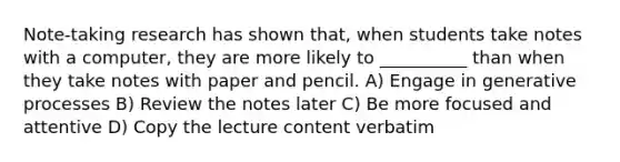 Note-taking research has shown that, when students take notes with a computer, they are more likely to __________ than when they take notes with paper and pencil. A) Engage in generative processes B) Review the notes later C) Be more focused and attentive D) Copy the lecture content verbatim