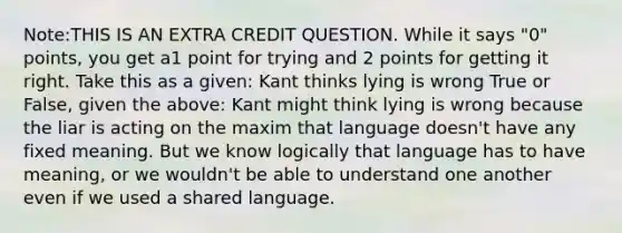 Note:THIS IS AN EXTRA CREDIT QUESTION. While it says "0" points, you get a1 point for trying and 2 points for getting it right. Take this as a given: Kant thinks lying is wrong True or False, given the above: Kant might think lying is wrong because the liar is acting on the maxim that language doesn't have any fixed meaning. But we know logically that language has to have meaning, or we wouldn't be able to understand one another even if we used a shared language.