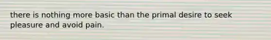 there is nothing more basic than the primal desire to seek pleasure and avoid pain.