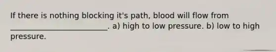 If there is nothing blocking it's path, blood will flow from _________________________. a) high to low pressure. b) low to high pressure.