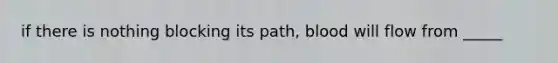 if there is nothing blocking its path, blood will flow from _____