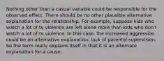 Nothing other than a casual variable could be responsible for the observed effect. There should be no other plausible alternative explanation for the relationship. For example, suppose kids who watch a lot of tv violence are left alone more than kids who don't watch a lot of tv violence. In this case, the increased aggression could be an alternative explanation: lack of parental supervision. So the term really explains itself in that it is an alternate explanation for a cause.