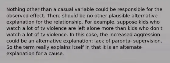 Nothing other than a casual variable could be responsible for the observed effect. There should be no other plausible alternative explanation for the relationship. For example, suppose kids who watch a lot of tv violence are left alone more than kids who don't watch a lot of tv violence. In this case, the increased aggression could be an alternative explanation: lack of parental supervision. So the term really explains itself in that it is an alternate explanation for a cause.