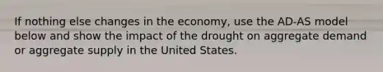 If nothing else changes in the economy, use the AD-AS model below and show the impact of the drought on aggregate demand or aggregate supply in the United States.