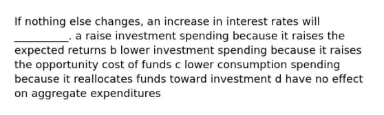 If nothing else changes, an increase in interest rates will __________. a raise investment spending because it raises the expected returns b lower investment spending because it raises the opportunity cost of funds c lower consumption spending because it reallocates funds toward investment d have no effect on aggregate expenditures