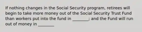 If nothing changes in the Social Security program, retirees will begin to take more money out of the Social Security Trust Fund than workers put into the fund in ________; and the Fund will run out of money in ________