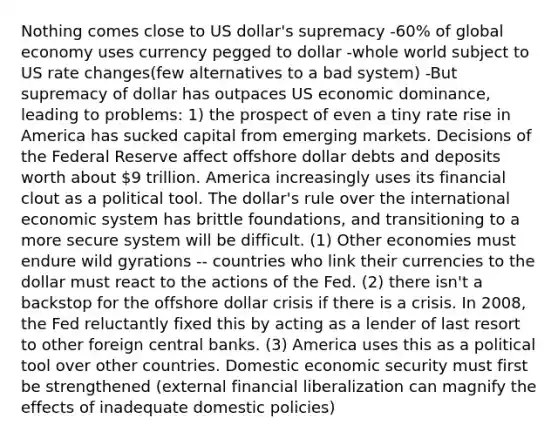 Nothing comes close to US dollar's supremacy -60% of global economy uses currency pegged to dollar -whole world subject to US rate changes(few alternatives to a bad system) -But supremacy of dollar has outpaces US economic dominance, leading to problems: 1) the prospect of even a tiny rate rise in America has sucked capital from emerging markets. Decisions of the Federal Reserve affect offshore dollar debts and deposits worth about 9 trillion. America increasingly uses its financial clout as a political tool. The dollar's rule over the international economic system has brittle foundations, and transitioning to a more secure system will be difficult. (1) Other economies must endure wild gyrations -- countries who link their currencies to the dollar must react to the actions of the Fed. (2) there isn't a backstop for the offshore dollar crisis if there is a crisis. In 2008, the Fed reluctantly fixed this by acting as a lender of last resort to other foreign central banks. (3) America uses this as a political tool over other countries. Domestic economic security must first be strengthened (external financial liberalization can magnify the effects of inadequate domestic policies)