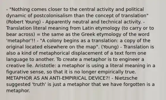 - "Nothing comes closer to the central activity and political dynamic of postcolonisalism than the concept of translation" (Robert Young) - Apparently neutral and technical activity. - Translation literal meaning from Latin etymology (to carry or to bear across) = the same as the Greek etymology of the word 'metaphor'!! - "A colony begins as a translation: a copy of the original located elsewhere on the map". (Young) - Translation is also a kind of metaphorical displacement of a text form one language to another. To create a metaphor is to engineer a creative lie. Aristotle: a metaphor is using a literal meaning in a figurative sense, so that it is no longer empirically true. METAPHOR AS AN ANTI-EMPIRICAL DEVICE?! - Nietzsche suggested 'truth' is just a metaphor that we have forgotten is a metaphor.