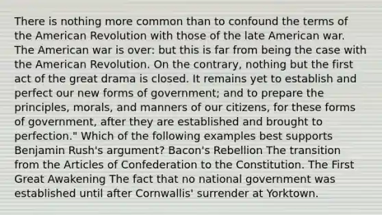 There is nothing more common than to confound the terms of the American Revolution with those of the late American war. The American war is over: but this is far from being the case with the American Revolution. On the contrary, nothing but the first act of the great drama is closed. It remains yet to establish and perfect our new forms of government; and to prepare the principles, morals, and manners of our citizens, for these forms of government, after they are established and brought to perfection." Which of the following examples best supports Benjamin Rush's argument? Bacon's Rebellion The transition from the Articles of Confederation to the Constitution. The First Great Awakening The fact that no national government was established until after Cornwallis' surrender at Yorktown.