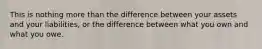 This is nothing more than the difference between your assets and your liabilities, or the difference between what you own and what you owe.