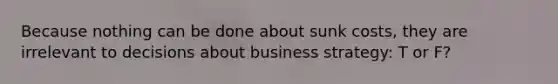 Because nothing can be done about sunk costs, they are irrelevant to decisions about business strategy: T or F?