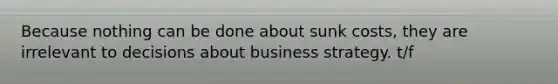 Because nothing can be done about sunk costs, they are irrelevant to decisions about business strategy. t/f