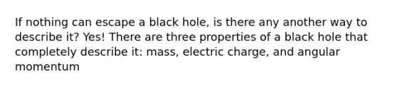 If nothing can escape a black hole, is there any another way to describe it? Yes! There are three properties of a black hole that completely describe it: mass, electric charge, and angular momentum