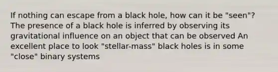 If nothing can escape from a black hole, how can it be "seen"? The presence of a black hole is inferred by observing its gravitational influence on an object that can be observed An excellent place to look "stellar-mass" black holes is in some "close" binary systems