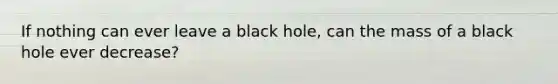 If nothing can ever leave a black hole, can the mass of a black hole ever decrease?