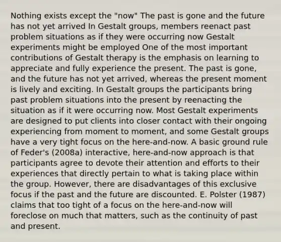 Nothing exists except the "now" The past is gone and the future has not yet arrived In Gestalt groups, members reenact past problem situations as if they were occurring now Gestalt experiments might be employed One of the most important contributions of Gestalt therapy is the emphasis on learning to appreciate and fully experience the present. The past is gone, and the future has not yet arrived, whereas the present moment is lively and exciting. In Gestalt groups the participants bring past problem situations into the present by reenacting the situation as if it were occurring now. Most Gestalt experiments are designed to put clients into closer contact with their ongoing experiencing from moment to moment, and some Gestalt groups have a very tight focus on the here-and-now. A basic ground rule of Feder's (2008a) interactive, here-and-now approach is that participants agree to devote their attention and efforts to their experiences that directly pertain to what is taking place within the group. However, there are disadvantages of this exclusive focus if the past and the future are discounted. E. Polster (1987) claims that too tight of a focus on the here-and-now will foreclose on much that matters, such as the continuity of past and present.