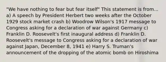 "We have nothing to fear but fear itself" This statement is from... a) A speech by President Herbert two weeks after the October 1929 stock market crash b) Woodrow Wilson's 1917 message to Congress asking for a declaration of war against Germany c) Franklin D. Roosevelt's first inaugural address d) Franklin D. Roosevelt's message to Congress asking for a declaration of war against Japan, December 8, 1941 e) Harry S. Truman's announcement of the dropping of the atomic bomb on Hiroshima