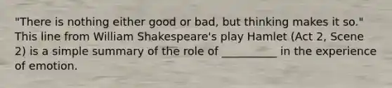 "There is nothing either good or bad, but thinking makes it so." This line from William Shakespeare's play Hamlet (Act 2, Scene 2) is a simple summary of the role of __________ in the experience of emotion.