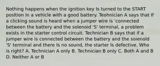 Nothing happens when the ignition key Is turned to the START posltion In a vehicle with a good battery. Teohnician A says that If a clicking sound is heard when a jumper wire is 'connected between the battery and the solenoid 'S' terminal, a problem exists in the starter control circuit. Technician B says that if a jumper wire is connected between the battery and the soienold 'S' terminal and there Is no sound, the starter Is defective. Who is right? A. Technician A only B. Technician B only C. Both A and B D. Neither A or B