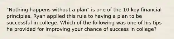 ​"Nothing happens without a​ plan" is one of the 10 key financial principles. Ryan applied this rule to having a plan to be successful in college. Which of the following was one of his tips he provided for improving your chance of success in​ college?