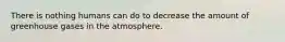 There is nothing humans can do to decrease the amount of greenhouse gases in the atmosphere.