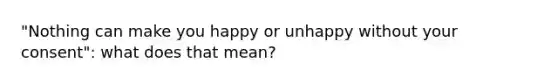 "Nothing can make you happy or unhappy without your consent": what does that mean?