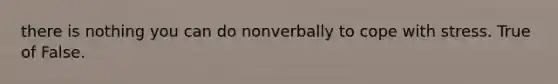 there is nothing you can do nonverbally to cope with stress. True of False.