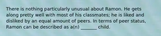 There is nothing particularly unusual about Ramon. He gets along pretty well with most of his classmates; he is liked and disliked by an equal amount of peers. In terms of peer status, Ramon can be described as a(n) _______ child.