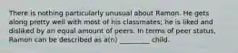 There is nothing particularly unusual about Ramon. He gets along pretty well with most of his classmates; he is liked and disliked by an equal amount of peers. In terms of peer status, Ramon can be described as a(n) _________ child.