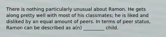 There is nothing particularly unusual about Ramon. He gets along pretty well with most of his classmates; he is liked and disliked by an equal amount of peers. In terms of peer status, Ramon can be described as a(n) _________ child.