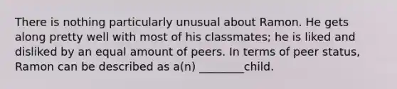 There is nothing particularly unusual about Ramon. He gets along pretty well with most of his classmates; he is liked and disliked by an equal amount of peers. In terms of peer status, Ramon can be described as a(n) ________child.