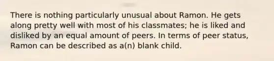 There is nothing particularly unusual about Ramon. He gets along pretty well with most of his classmates; he is liked and disliked by an equal amount of peers. In terms of peer status, Ramon can be described as a(n) blank child.