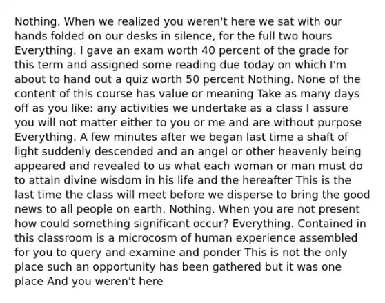 Nothing. When we realized you weren't here we sat with our hands folded on our desks in silence, for the full two hours Everything. I gave an exam worth 40 percent of the grade for this term and assigned some reading due today on which I'm about to hand out a quiz worth 50 percent Nothing. None of the content of this course has value or meaning Take as many days off as you like: any activities we undertake as a class I assure you will not matter either to you or me and are without purpose Everything. A few minutes after we began last time a shaft of light suddenly descended and an angel or other heavenly being appeared and revealed to us what each woman or man must do to attain divine wisdom in his life and the hereafter This is the last time the class will meet before we disperse to bring the good news to all people on earth. Nothing. When you are not present how could something significant occur? Everything. Contained in this classroom is a microcosm of human experience assembled for you to query and examine and ponder This is not the only place such an opportunity has been gathered but it was one place And you weren't here