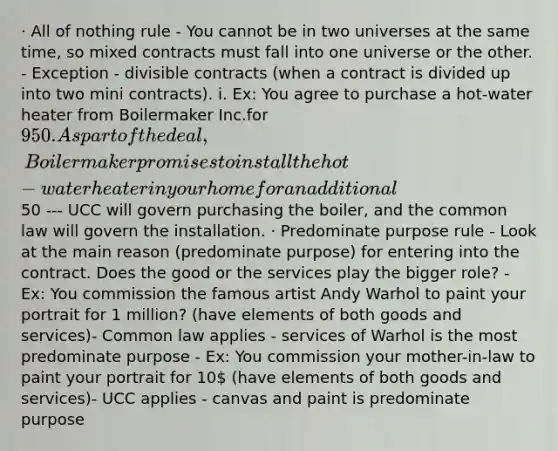 · All of nothing rule - You cannot be in two universes at the same time, so mixed contracts must fall into one universe or the other. - Exception - divisible contracts (when a contract is divided up into two mini contracts). i. Ex: You agree to purchase a hot-water heater from Boilermaker Inc.for 950. As part of the deal, Boilermaker promises to install the hot-water heater in your home for an additional50 --- UCC will govern purchasing the boiler, and the common law will govern the installation. · Predominate purpose rule - Look at the main reason (predominate purpose) for entering into the contract. Does the good or the services play the bigger role? - Ex: You commission the famous artist Andy Warhol to paint your portrait for 1 million? (have elements of both goods and services)- Common law applies - services of Warhol is the most predominate purpose - Ex: You commission your mother-in-law to paint your portrait for 10 (have elements of both goods and services)- UCC applies - canvas and paint is predominate purpose